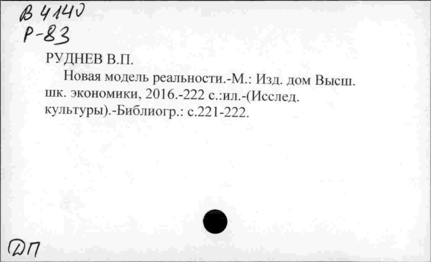 ﻿РУДНЕВ В.П.
Новая модель реальности.-М.: Изд. дом Высш, шк. экономики, 2016.-222 с.:ил.-(Исслед. культуры).-Библиогр.: с.221 -222.